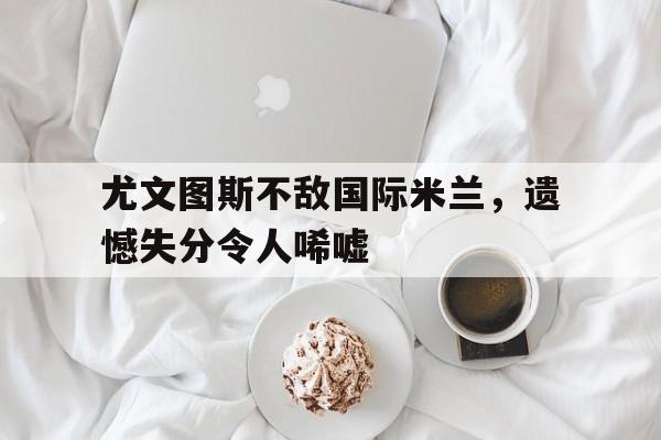 关于尤文图斯不敌国际米兰，遗憾失分令人唏嘘的信息